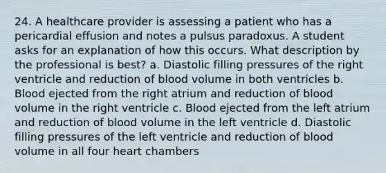 24. A healthcare provider is assessing a patient who has a pericardial effusion and notes a pulsus paradoxus. A student asks for an explanation of how this occurs. What description by the professional is best? a. Diastolic filling pressures of the right ventricle and reduction of blood volume in both ventricles b. Blood ejected from the right atrium and reduction of blood volume in the right ventricle c. Blood ejected from the left atrium and reduction of blood volume in the left ventricle d. Diastolic filling pressures of the left ventricle and reduction of blood volume in all four heart chambers