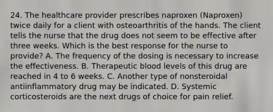 24. The healthcare provider prescribes naproxen (Naproxen) twice daily for a client with osteoarthritis of the hands. The client tells the nurse that the drug does not seem to be effective after three weeks. Which is the best response for the nurse to provide? A. The frequency of the dosing is necessary to increase the effectiveness. B. Therapeutic blood levels of this drug are reached in 4 to 6 weeks. C. Another type of nonsteroidal antiinflammatory drug may be indicated. D. Systemic corticosteroids are the next drugs of choice for pain relief.