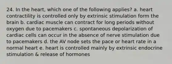 24. In the heart, which one of the following applies? a. heart contractility is controlled only by extrinsic stimulation form the brain b. cardiac muscle can contract for long periods without oxygen due to pacemakers c. spontaneous depolarization of cardiac cells can occur in the absence of nerve stimulation due to pacemakers d. the AV node sets the pace or heart rate in a normal heart e. heart is controlled mainly by extrinsic endocrine stimulation & release of hormones