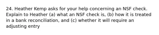 24. Heather Kemp asks for your help concerning an NSF check. Explain to Heather (a) what an NSF check is, (b) how it is treated in a <a href='https://www.questionai.com/knowledge/kZ6GRlcQH1-bank-reconciliation' class='anchor-knowledge'>bank reconciliation</a>, and (c) whether it will require an adjusting entry