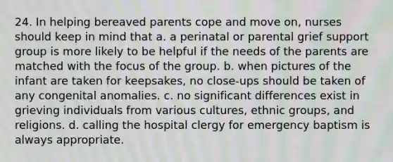 24. In helping bereaved parents cope and move on, nurses should keep in mind that a. a perinatal or parental grief support group is more likely to be helpful if the needs of the parents are matched with the focus of the group. b. when pictures of the infant are taken for keepsakes, no close-ups should be taken of any congenital anomalies. c. no significant differences exist in grieving individuals from various cultures, ethnic groups, and religions. d. calling the hospital clergy for emergency baptism is always appropriate.