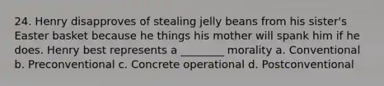 24. Henry disapproves of stealing jelly beans from his sister's Easter basket because he things his mother will spank him if he does. Henry best represents a ________ morality a. Conventional b. Preconventional c. Concrete operational d. Postconventional