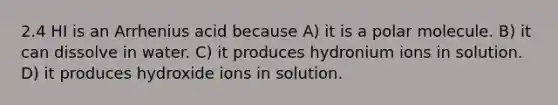 2.4 HI is an Arrhenius acid because A) it is a polar molecule. B) it can dissolve in water. C) it produces hydronium ions in solution. D) it produces hydroxide ions in solution.