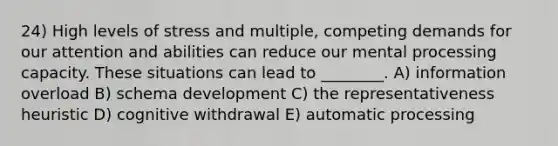 24) High levels of stress and multiple, competing demands for our attention and abilities can reduce our mental processing capacity. These situations can lead to ________. A) information overload B) schema development C) the representativeness heuristic D) cognitive withdrawal E) automatic processing