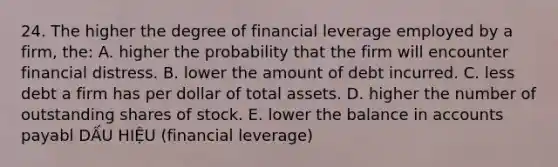 24. The higher the degree of financial leverage employed by a firm, the: A. higher the probability that the firm will encounter financial distress. B. lower the amount of debt incurred. C. less debt a firm has per dollar of total assets. D. higher the number of outstanding shares of stock. E. lower the balance in accounts payabl DẤU HIỆU (financial leverage)