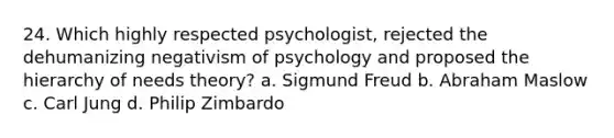 24. Which highly respected psychologist, rejected the dehumanizing negativism of psychology and proposed the hierarchy of needs theory? a. Sigmund Freud b. Abraham Maslow c. Carl Jung d. Philip Zimbardo