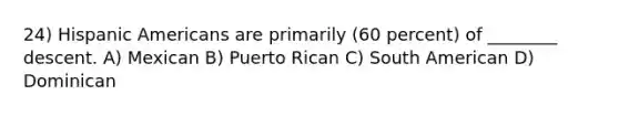 24) Hispanic Americans are primarily (60 percent) of ________ descent. A) Mexican B) Puerto Rican C) South American D) Dominican