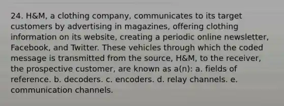 24. H&M, a clothing company, communicates to its target customers by advertising in magazines, offering clothing information on its website, creating a periodic online newsletter, Facebook, and Twitter. These vehicles through which the coded message is transmitted from the source, H&M, to the receiver, the prospective customer, are known as a(n): a. fields of reference. b. decoders. c. encoders. d. relay channels. e. communication channels.