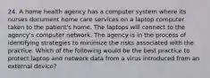 24. A home health agency has a computer system where its nurses document home care services on a laptop computer taken to the patient's home. The laptops will connect to the agency's computer network. The agency is in the process of identifying strategies to minimize the risks associated with the practice. Which of the following would be the best practice to protect laptop and network data from a virus introduced from an external device?