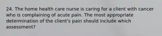 24. The home health care nurse is caring for a client with cancer who is complaining of acute pain. The most appropriate determination of the client's pain should include which assessment?