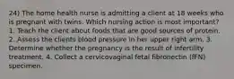 24) The home health nurse is admitting a client at 18 weeks who is pregnant with twins. Which nursing action is most important? 1. Teach the client about foods that are good sources of protein. 2. Assess the clients blood pressure in her upper right arm. 3. Determine whether the pregnancy is the result of infertility treatment. 4. Collect a cervicovaginal fetal fibronectin (fFN) specimen.