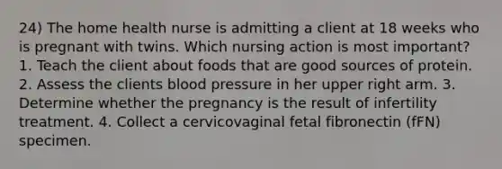 24) The home health nurse is admitting a client at 18 weeks who is pregnant with twins. Which nursing action is most important? 1. Teach the client about foods that are good sources of protein. 2. Assess the clients blood pressure in her upper right arm. 3. Determine whether the pregnancy is the result of infertility treatment. 4. Collect a cervicovaginal fetal fibronectin (fFN) specimen.