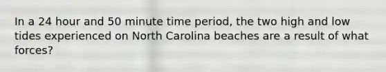 In a 24 hour and 50 minute time period, the two high and low tides experienced on North Carolina beaches are a result of what forces?