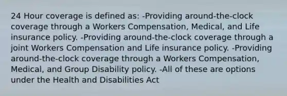 24 Hour coverage is defined as: -Providing around-the-clock coverage through a Workers Compensation, Medical, and Life insurance policy. -Providing around-the-clock coverage through a joint Workers Compensation and Life insurance policy. -Providing around-the-clock coverage through a Workers Compensation, Medical, and Group Disability policy. -All of these are options under the Health and Disabilities Act