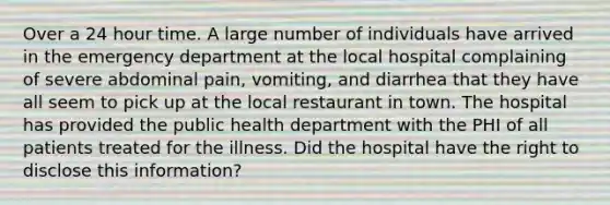 Over a 24 hour time. A large number of individuals have arrived in the emergency department at the local hospital complaining of severe abdominal pain, vomiting, and diarrhea that they have all seem to pick up at the local restaurant in town. The hospital has provided the public health department with the PHI of all patients treated for the illness. Did the hospital have the right to disclose this information?