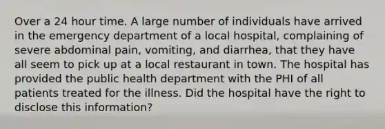 Over a 24 hour time. A large number of individuals have arrived in the emergency department of a local hospital, complaining of severe abdominal pain, vomiting, and diarrhea, that they have all seem to pick up at a local restaurant in town. The hospital has provided the public health department with the PHI of all patients treated for the illness. Did the hospital have the right to disclose this information?