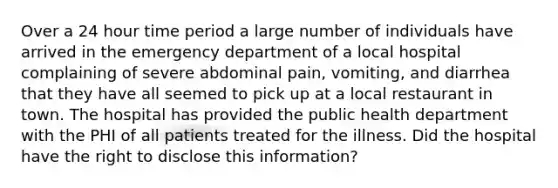 Over a 24 hour time period a large number of individuals have arrived in the emergency department of a local hospital complaining of severe abdominal pain, vomiting, and diarrhea that they have all seemed to pick up at a local restaurant in town. The hospital has provided the public health department with the PHI of all patients treated for the illness. Did the hospital have the right to disclose this information?