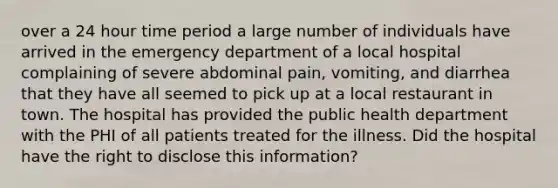 over a 24 hour time period a large number of individuals have arrived in the emergency department of a local hospital complaining of severe abdominal pain, vomiting, and diarrhea that they have all seemed to pick up at a local restaurant in town. The hospital has provided the public health department with the PHI of all patients treated for the illness. Did the hospital have the right to disclose this information?