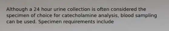 Although a 24 hour urine collection is often considered the specimen of choice for catecholamine analysis, blood sampling can be used. Specimen requirements include