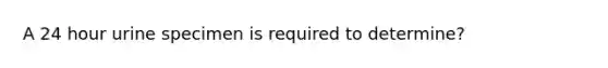 A 24 hour urine specimen is required to determine?