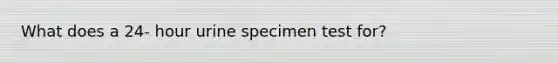 What does a 24- hour urine specimen test for?