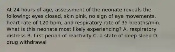 At 24 hours of age, assessment of the neonate reveals the following: eyes closed, skin pink, no sign of eye movements, heart rate of 120 bpm, and respiratory rate of 35 breaths/min. What is this neonate most likely experiencing? A. respiratory distress B. first period of reactivity C. a state of deep sleep D. drug withdrawal