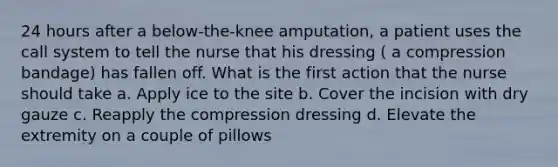 24 hours after a below-the-knee amputation, a patient uses the call system to tell the nurse that his dressing ( a compression bandage) has fallen off. What is the first action that the nurse should take a. Apply ice to the site b. Cover the incision with dry gauze c. Reapply the compression dressing d. Elevate the extremity on a couple of pillows