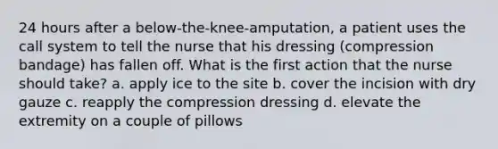 24 hours after a below-the-knee-amputation, a patient uses the call system to tell the nurse that his dressing (compression bandage) has fallen off. What is the first action that the nurse should take? a. apply ice to the site b. cover the incision with dry gauze c. reapply the compression dressing d. elevate the extremity on a couple of pillows