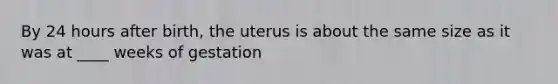 By 24 hours after birth, the uterus is about the same size as it was at ____ weeks of gestation