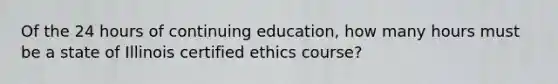 Of the 24 hours of continuing education, how many hours must be a state of Illinois certified ethics course?