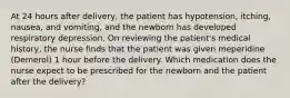 At 24 hours after delivery, the patient has hypotension, itching, nausea, and vomiting, and the newborn has developed respiratory depression. On reviewing the patient's medical history, the nurse finds that the patient was given meperidine (Demerol) 1 hour before the delivery. Which medication does the nurse expect to be prescribed for the newborn and the patient after the delivery?