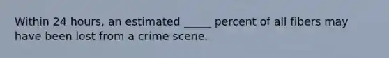 Within 24 hours, an estimated _____ percent of all fibers may have been lost from a crime scene.