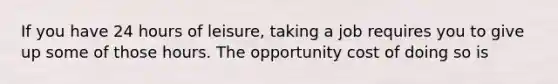 If you have 24 hours of leisure, taking a job requires you to give up some of those hours. The opportunity cost of doing so is