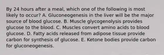 By 24 hours after a meal, which one of the following is most likely to occur? A. Gluconeogenesis in the liver will be the major source of blood glucose. B. Muscle glycogenolysis provides glucose to the blood. C. Muscles convert amino acids to blood glucose. D. Fatty acids released from adipose tissue provide carbon for synthesis of glucose. E. Ketone bodies provide carbon for gluconeogenesis.