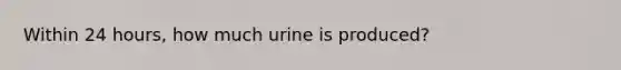 Within 24 hours, how much urine is produced?