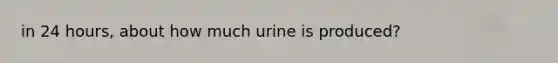 in 24 hours, about how much urine is produced?