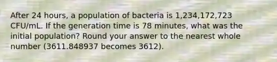 After 24 hours, a population of bacteria is 1,234,172,723 CFU/mL. If the generation time is 78 minutes, what was the initial population? Round your answer to the nearest whole number (3611.848937 becomes 3612).