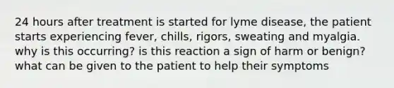 24 hours after treatment is started for lyme disease, the patient starts experiencing fever, chills, rigors, sweating and myalgia. why is this occurring? is this reaction a sign of harm or benign? what can be given to the patient to help their symptoms