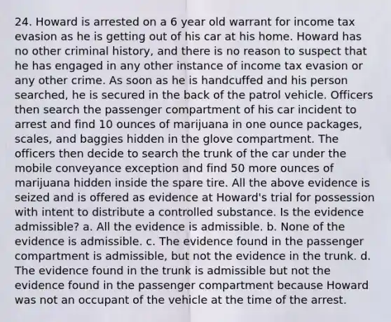 24. Howard is arrested on a 6 year old warrant for income tax evasion as he is getting out of his car at his home. Howard has no other criminal history, and there is no reason to suspect that he has engaged in any other instance of income tax evasion or any other crime. As soon as he is handcuffed and his person searched, he is secured in the back of the patrol vehicle. Officers then search the passenger compartment of his car incident to arrest and find 10 ounces of marijuana in one ounce packages, scales, and baggies hidden in the glove compartment. The officers then decide to search the trunk of the car under the mobile conveyance exception and find 50 more ounces of marijuana hidden inside the spare tire. All the above evidence is seized and is offered as evidence at Howard's trial for possession with intent to distribute a controlled substance. Is the evidence admissible? a. All the evidence is admissible. b. None of the evidence is admissible. c. The evidence found in the passenger compartment is admissible, but not the evidence in the trunk. d. The evidence found in the trunk is admissible but not the evidence found in the passenger compartment because Howard was not an occupant of the vehicle at the time of the arrest.