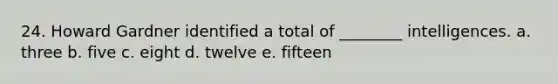 24. Howard Gardner identified a total of ________ intelligences. a. three b. five c. eight d. twelve e. fifteen