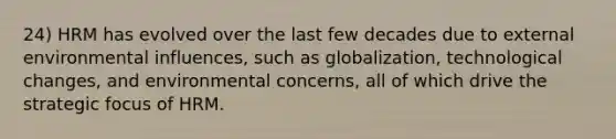 24) HRM has evolved over the last few decades due to external environmental influences, such as globalization, technological changes, and environmental concerns, all of which drive the strategic focus of HRM.