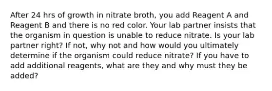 After 24 hrs of growth in nitrate broth, you add Reagent A and Reagent B and there is no red color. Your lab partner insists that the organism in question is unable to reduce nitrate. Is your lab partner right? If not, why not and how would you ultimately determine if the organism could reduce nitrate? If you have to add additional reagents, what are they and why must they be added?