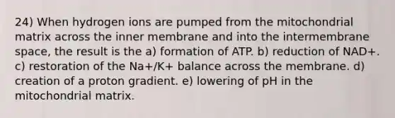 24) When hydrogen ions are pumped from the mitochondrial matrix across the inner membrane and into the intermembrane space, the result is the a) formation of ATP. b) reduction of NAD+. c) restoration of the Na+/K+ balance across the membrane. d) creation of a proton gradient. e) lowering of pH in the mitochondrial matrix.