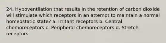 24. Hypoventilation that results in the retention of carbon dioxide will stimulate which receptors in an attempt to maintain a normal homeostatic state? a. Irritant receptors b. Central chemoreceptors c. Peripheral chemoreceptors d. Stretch receptors