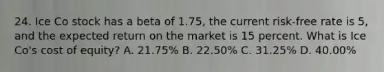 24. Ice Co stock has a beta of 1.75, the current risk-free rate is 5, and the expected return on the market is 15 percent. What is Ice Co's cost of equity? A. 21.75% B. 22.50% C. 31.25% D. 40.00%