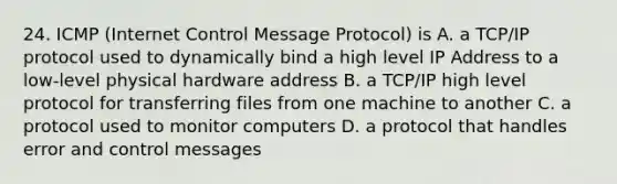 24. ICMP (Internet Control Message Protocol) is A. a TCP/IP protocol used to dynamically bind a high level IP Address to a low-level physical hardware address B. a TCP/IP high level protocol for transferring files from one machine to another C. a protocol used to monitor computers D. a protocol that handles error and control messages