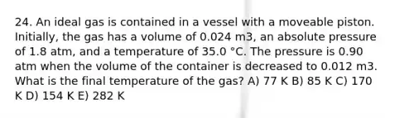 24. An ideal gas is contained in a vessel with a moveable piston. Initially, the gas has a volume of 0.024 m3, an absolute pressure of 1.8 atm, and a temperature of 35.0 °C. The pressure is 0.90 atm when the volume of the container is decreased to 0.012 m3. What is the final temperature of the gas? A) 77 K B) 85 K C) 170 K D) 154 K E) 282 K