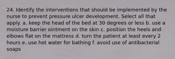 24. Identify the interventions that should be implemented by the nurse to prevent pressure ulcer development. Select all that apply. a. keep the head of the bed at 30 degrees or less b. use a moisture barrier ointment on the skin c. position the heels and elbows flat on the mattress d. turn the patient at least every 2 hours e. use hot water for bathing f. avoid use of antibacterial soaps