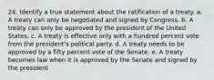 24. Identify a true statement about the ratification of a treaty. a. A treaty can only be negotiated and signed by Congress. b. A treaty can only be approved by the president of the United States. c. A treaty is effective only with a hundred percent vote from the president's political party. d. A treaty needs to be approved by a fifty percent vote of the Senate. e. A treaty becomes law when it is approved by the Senate and signed by the president