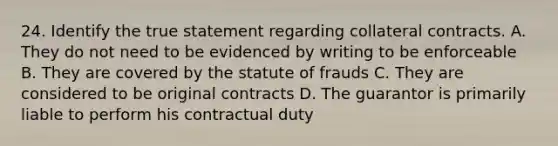 24. Identify the true statement regarding collateral contracts. A. They do not need to be evidenced by writing to be enforceable B. They are covered by the statute of frauds C. They are considered to be original contracts D. The guarantor is primarily liable to perform his contractual duty